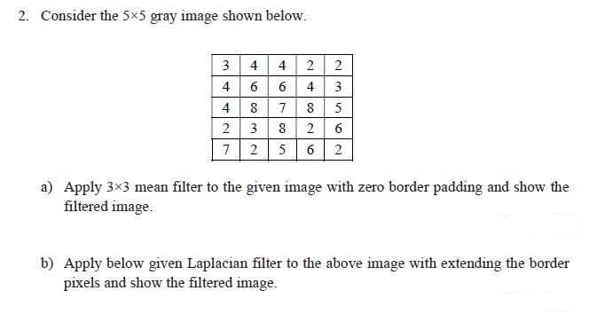 2. Consider the 5x5 gray image shown below.
3 4 4 2
4664
8
4427
03 2
46760
3
8
~∞26
7 2 5
8
N3562
5
2
a) Apply 3×3 mean filter to the given image with zero border padding and show the
filtered image.
b) Apply below given Laplacian filter to the above image with extending the border
pixels and show the filtered image.
