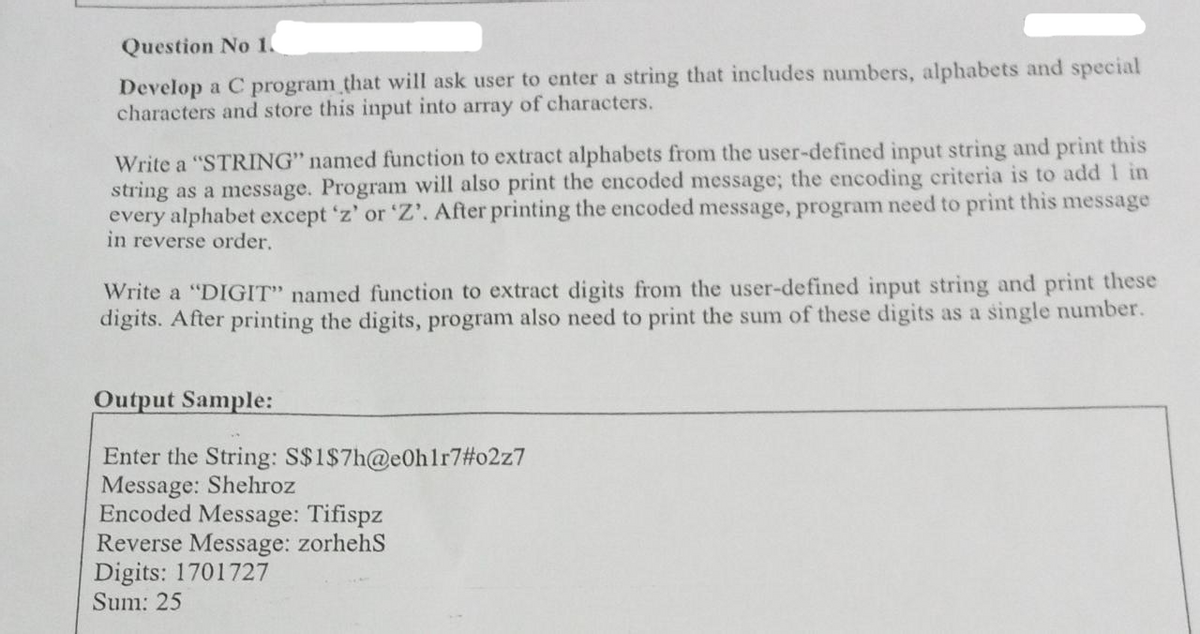 Question No 1.
Develop a C program that will ask user to enter a string that includes numbers, alphabets and special
characters and store this input into array of characters.
Write a "STRING" named function to extract alphabets from the user-defined input string and print this
string as a message. Program will also print the encoded message; the encoding criteria is to add 1 in
every alphabet except 'z' or 'Z'. After printing the encoded message, program need to print this message
in reverse order.
Write a "DIGIT" named function to extract digits from the user-defined input string and print these
digits. After printing the digits, program also need to print the sum of these digits as a single number.
Output Sample:
Enter the String: S$1$7h@e0h1r7#o2z7
Message: Shehroz
Encoded Message: Tifispz
Reverse Message: zorhehS
Digits: 1701727
Sum: 25