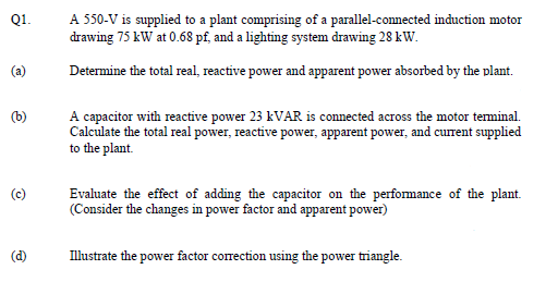 Q1.
A 550-V is supplied to a plant comprising of a parallel-connected induction motor
drawing 75 kW at 0.68 pf, and a lighting system drawing 28 kW.
(a)
Determine the total real, reactive power and apparent power absorbed by the plant.
(b)
A capacitor with reactive power 23 KVAR is connected across the motor teminal.
Calculate the total real power, reactive power, apparent power, and current supplied
to the plant.
(c)
Evaluate the effect of adding the capacitor on the performance of the plant.
(Consider the changes in power factor and apparent power)
(d)
Illustrate the power factor correction using the power triangle.
