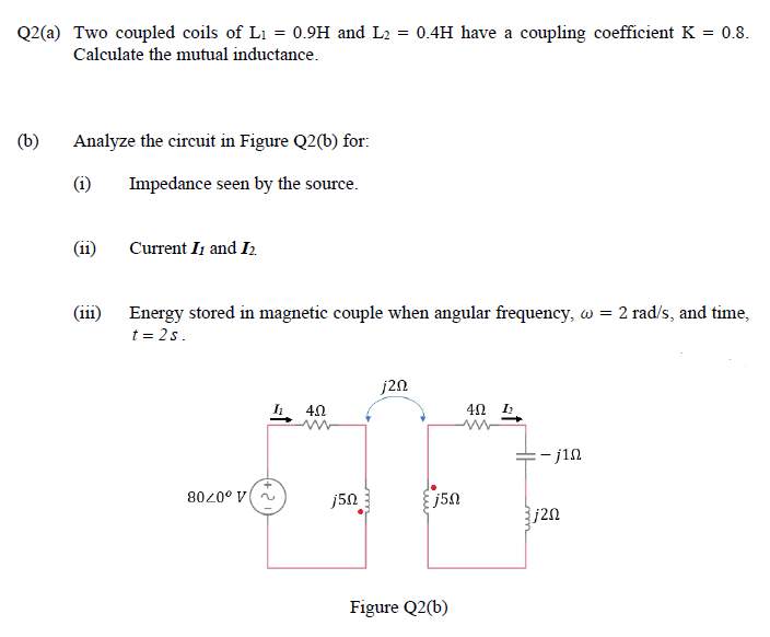 Q2(a) Two coupled coils of Li = 0.9H and L2 = 0.4H have a coupling coefficient K = 0.8.
Calculate the mutual inductance.
(b)
Analyze the circuit in Figure Q2(b) for:
Impedance seen by the source.
(ii)
Current It and I2.
(i11)
Energy stored in magnetic couple when angular frequency, w = 2 rad/s, and time,
t = 2s.
j2n
. 40
4Ω .
=- j1n
8020° V
j50
j50
j2n
Figure Q2(b)
