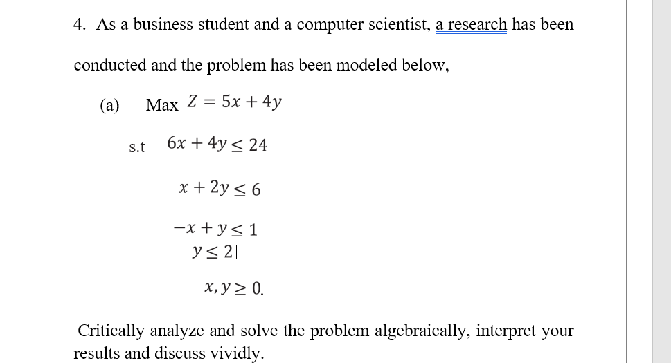 4. As a business student and a computer scientist, a research has been
conducted and the problem has been modeled below,
(a)
Max Z = 5x + 4y
6x + 4y ≤ 24
x + 2y ≤ 6
s.t
-x+y≤ 1
y ≤ 2|
x, y ≥ 0.
Critically analyze and solve the problem algebraically, interpret your
results and discuss vividly.