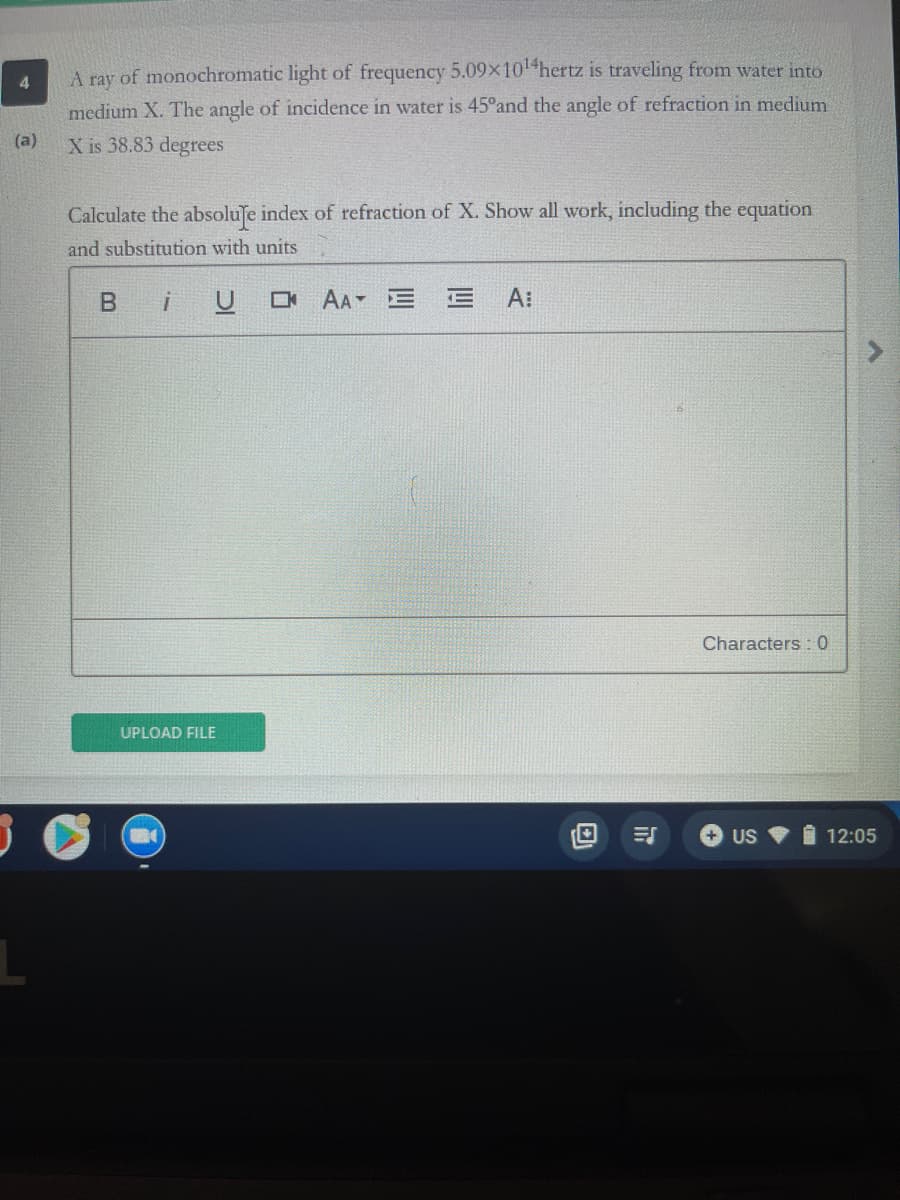 A ray of monochromatic light of frequency 5.09x10 hertz is traveling from water into
medium X. The angle of incidence in water is 45°and the angle of refraction in medium
(a)
X is 38.83 degrees
Calculate the absoluſe index of refraction of X. Show all work, including the equation
and substitution with units
B iU O A E
A:
Characters : 0
UPLOAD FILE
+ US
I 12:05
