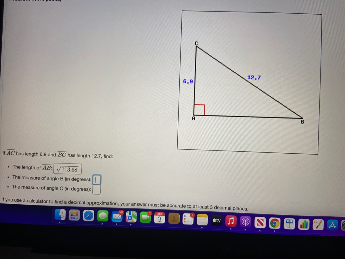 12.7
6,9
A
If AC has length 6.9 and BOC has length 12.7, find:
• The length of AB: V113.68
• The measure of angle B (in degrees):
• The measure of angle C (in degrees):
If you use a calculator to find a decimal approximation, your answer must be accurate to at least 3 decimal places.
DEC
3.
étv
