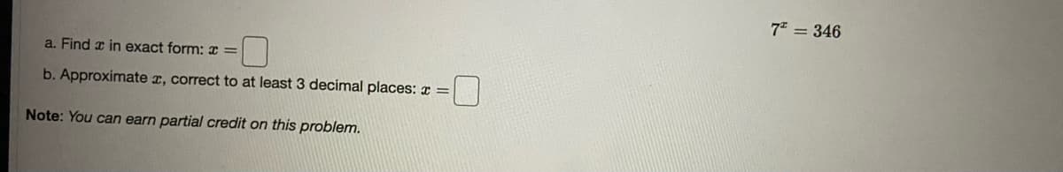 7* = 346
a. Find x in exact form: x =
b. Approximate r, correct to at least 3 decimal places: x =
Note: You can earn partial credit on this problem.
