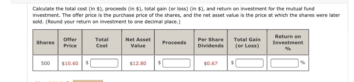 Calculate the total cost (in $), proceeds (in $), total gain (or loss) (in $), and return on investment for the mutual fund
investment. The offer price is the purchase price of the shares, and the net asset value is the price at which the shares were later
sold. (Round your return on investment to one decimal place.)
Return on
Offer
Total
Net Asset
Per Share
Total Gain
Shares
Proceeds
Investment
Price
Cost
Value
Dividends
(or Loss)
%
500
$10.60
$
$12.80
$0.67
$
|%
