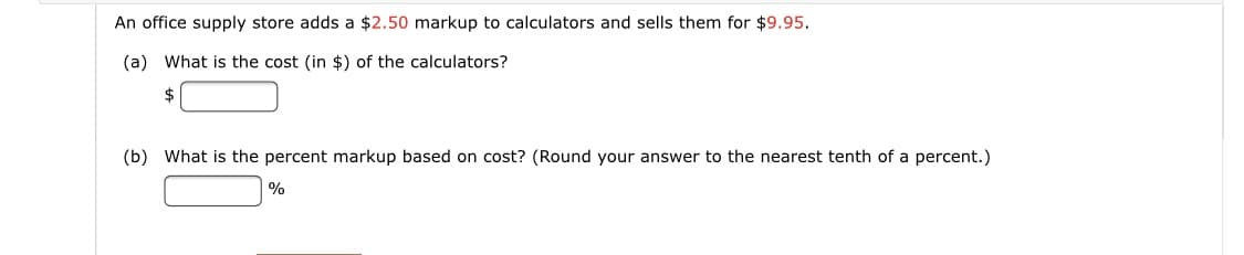 An office supply store adds a $2.50 markup to calculators and sells them for $9.95.
(a) What is the cost (in $) of the calculators?
2$
(b) What is the percent markup based on cost? (Round your answer to the nearest tenth of a percent.)
%
