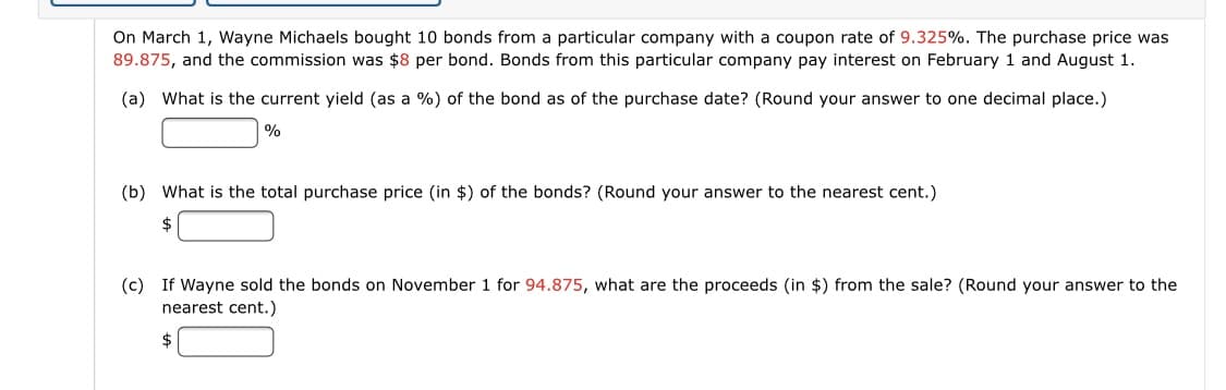 On March 1, Wayne Michaels bought 10 bonds from a particular company with a coupon rate of 9.325%. The purchase price was
89.875, and the commission was $8 per bond. Bonds from this particular company pay interest on February 1 and August 1.
(a) What is the current yield (as a %) of the bond as of the purchase date? (Round your answer to one decimal place.)
|%
(b) What is the total purchase price (in $) of the bonds? (Round your answer to the nearest cent.)
(c) If Wayne sold the bonds on November 1 for 94.875, what are the proceeds (in $) from the sale? (Round your answer to the
nearest cent.)
