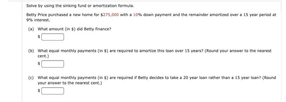 Solve by using the sinking fund or amortization formula.
Betty Price purchased a new home for $275,000 with a 10% down payment and the remainder amortized over a 15 year period at
9% interest.
(a) What amount (in $) did Betty finance?
(b) What equal monthly payments (in $) are required to amortize this loan over 15 years? (Round your answer to the nearest
cent.)
$
(c) What equal monthly payments (in $) are required if Betty decides to take a 20 year loan rather than a 15 year loan? (Round
your answer to the nearest cent.)
$
