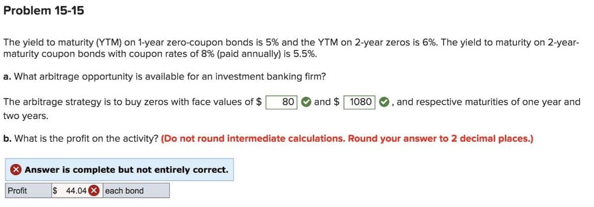 Problem 15-15
The yield to maturity (YTM) on 1-year zero-coupon bonds is 5% and the YTM on 2-year zeros is 6%. The yield to maturity on 2-year-
maturity coupon bonds with coupon rates of 8% (paid annually) is 5.5%.
a. What arbitrage opportunity is available for an investment banking firm?
The arbitrage strategy is to buy zeros with face values of $
80
and $10800, and respective maturities of one year and
two years.
b. What is the profit on the activity? (Do not round intermediate calculations. Round your answer to 2 decimal places.)
Answer is complete but not entirely correct.
Profit
$ 44.04 Xeach bond
