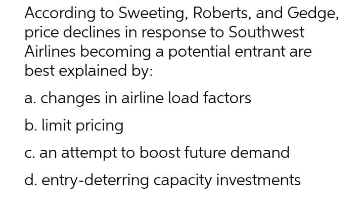 According to Sweeting, Roberts, and Gedge,
price declines in response to Southwest
Airlines becoming a potential entrant are
best explained by:
a. changes in airline load factors
b. limit pricing
C. an attempt to boost future demand
d. entry-deterring capacity investments

