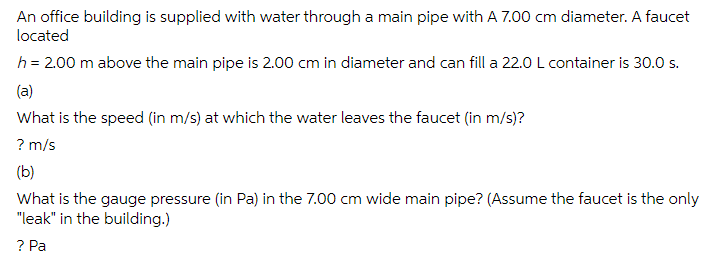An office building is supplied with water through a main pipe with A 7.00 cm diameter. A faucet
located
h = 2.00 m above the main pipe is 2.00 cm in diameter and can fill a 22.0 L container is 30.0 s.
(a)
What is the speed (in m/s) at which the water leaves the faucet (in m/s)?
? m/s
(b)
What is the gauge pressure (in Pa) in the 7.00 cm wide main pipe? (Assume the faucet is the only
"leak" in the building.)
? Pa
