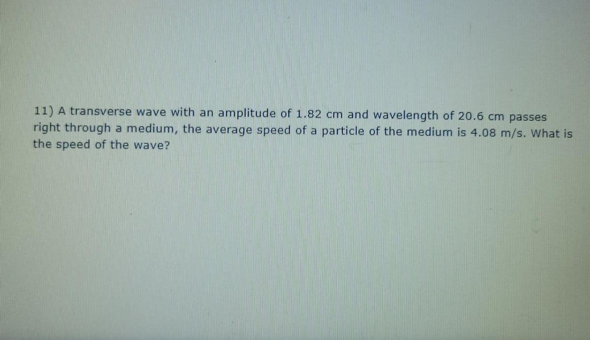 11) A transverse wave with an amplitude of 1.82 cm and wavelength of 20.6 cm passes
right through a medium, the average speed of a particle of the medium is 4.08 m/s. What is
the speed of the wave?
