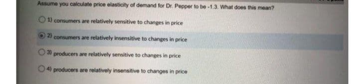 Assume you calculate price elasticity of demand for Dr. Pepper to be -1.3. What does this mean?
1) consumers are relatively sensitive to changes in price
2) consumers are relatively insensitive to changes in price
3)
producers are relatively sensitive to changes in price
4) producers are relatively insensitive to changes in price
