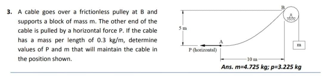 3. A cable goes over a frictionless pulley at B and
supports a block of mass m. The other end of the
cable is pulled by a horizontal force P. If the cable
has a mass per length of 0.3 kg/m, determine
values of P and m that will maintain the cable in
the position shown.
5 m
P (horizontal)
B
m
10 m.
Ans. m=4.725 kg; p=3.225 kg