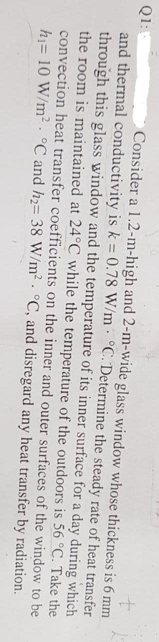 +
Q1:1
Consider a 1.2-m-high and 2-m-wide glass window whose thickness is 6 mm
and thermal conductivity is k = 0.78 W/m °C. Determine the steady rate of heat transfer
through this glass window and the temperature of its inner surface for a day during which
the room is maintained at 24°C while the temperature of the outdoors is 56 °C. Take the
convection heat transfer coefficients on the inner and outer surfaces of the window to be
h₁= 10 W/m² °C and h₂= 38 W/m² °C, and disregard any heat transfer
by radiation.