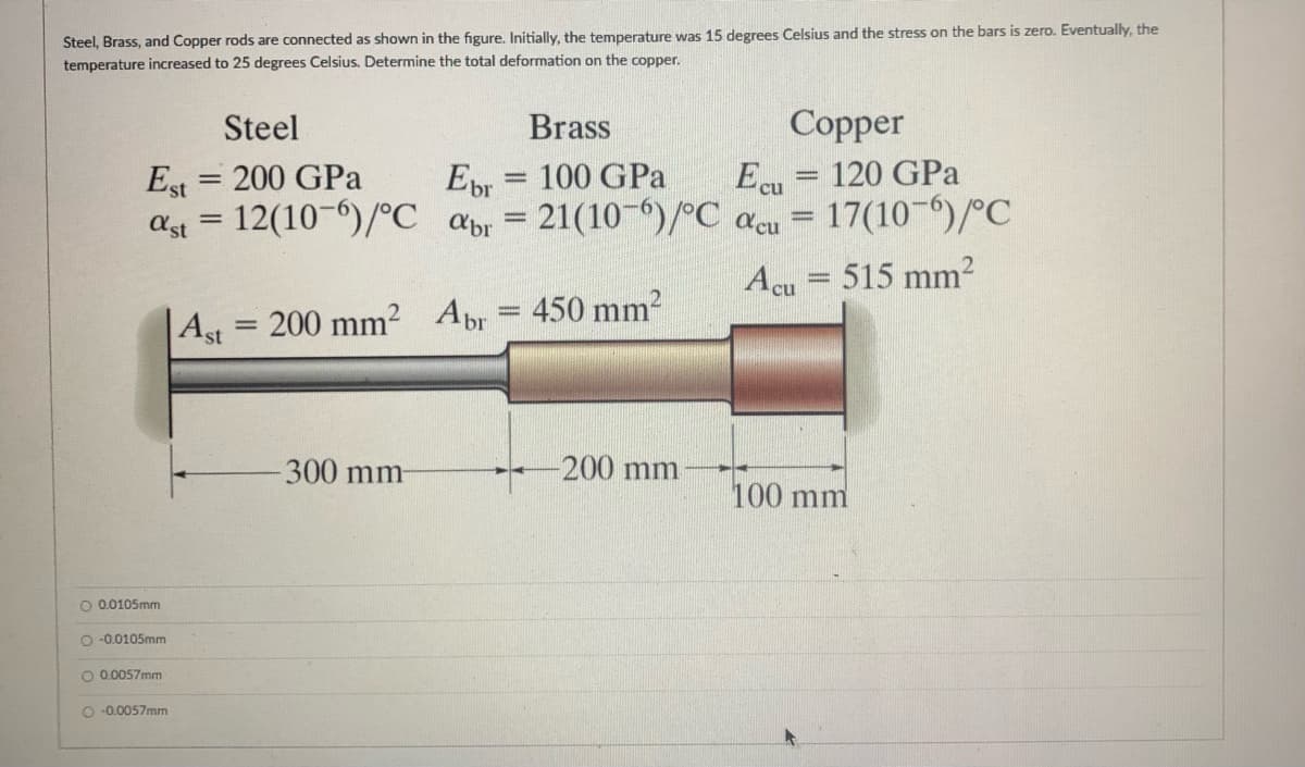 Steel, Brass, and Copper rods are connected as shown in the figure. Initially, the temperature was 15 degrees Celsius and the stress on the bars is zero. Eventually, the
temperature increased to 25 degrees Celsius. Determine the total deformation on the copper.
Brass
Copper
Steel
120 GPa
Ecu
17(10-)/°C
Est = 200 GPa
EDr
100 GPa
%3D
ast
12(10-6)/°C
21(10-6)/°C acu
apr
Acu = 515 mm2
,2 Abr
450 mm?
200 mm2
Ast
300 mm-
-200 mm
100 mm
O 0.0105mm
O -0.0105mm
O 0.0057mm
O -0.0057mm
o o o
