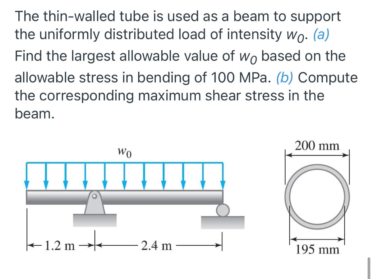 The thin-walled tube is used as a beam to support
the uniformly distributed load of intensity wo. (a)
Find the largest allowable value of wo based on the
allowable stress in bending of 100 MPa. (b) Compute
the corresponding maximum shear stress in the
beam.
200 mm
Wo
+1.2 m
2.4 m
195 mm
