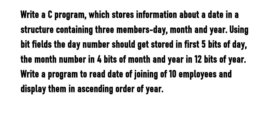 Write a C program, which stores information about a date in a
structure containing three members-day, month and year. Using
bit fields the day number should get stored in first 5 bits of day,
the month number in 4 bits of month and year in 12 bits of year.
Write a program to read date of joining of 10 employees and
display them in ascending order of year.