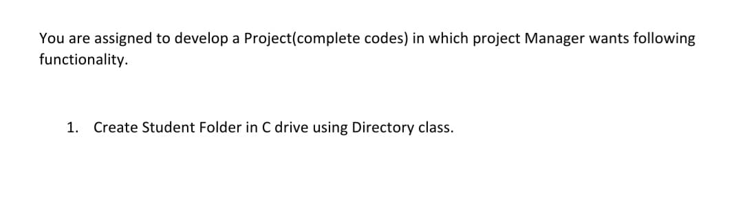 You are assigned to develop a Project(complete codes) in which project Manager wants following
functionality.
1. Create Student Folder in C drive using Directory class.