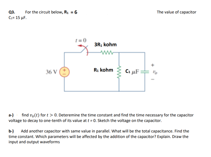 Q3.
For the circuit below, R1 = 6
The value of capacitor
Ci- 15 μF.
t = 0
3R1 kohm
36 V
R1 kohm
Ci µF =
a-)
voltage to decay to one-tenth of its value at t = 0. Sketch the voltage on the capacitor.
find vo (t) for t > 0. Deteremine the time constant and find the time necessary for the capacitor
b-) Add another capacitor with same value in parallel. What will be the total capacitance. Find the
time constant. Which parameters will be affected by the addition of the capacitor? Explain. Draw the
input and output waveforms
