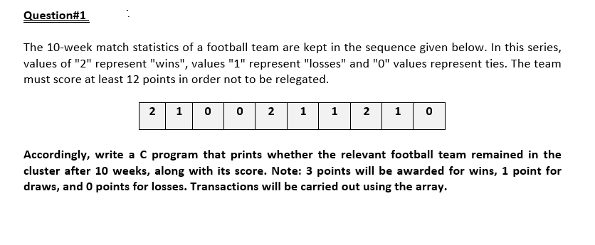 Question#1
The 10-week match statistics of a football team are kept in the sequence given below. In this series,
values of "2" represent "wins", values "1" represent "losses" and "0" values represent ties. The team
must score at least 12 points in order not to be relegated.
2
1
2
1
2
1
Accordingly, write a C program that prints whether the relevant football team remained in the
cluster after 10 weeks, along with its score. Note: 3 points will be awarded for wins, 1 point for
draws, and 0 points for losses. Transactions will be carried out using the array.
