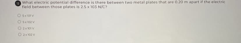 12 What electric potential difference is there between two metal plates that are 0.20 m apart if the electric
field between those plates is 2.5 x 103 N/C?
O 5x 101 V
O 5x 102 V
O 2x 101 V
O 2x 102 V
