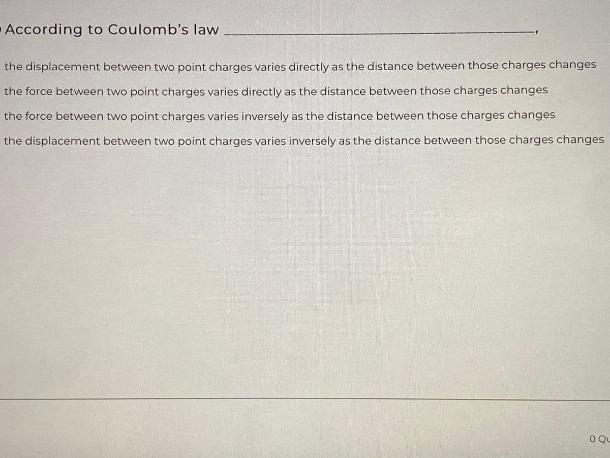 According to Coulomb's law
1-
the displacement between two point charges varies directly as the distance between those charges changes
the force between two point charges varies directly as the distance between those charges changes
the force between two point charges varies inversely as the distance between those charges changes
the displacement between two point charges varies inversely as the distance between those charges changes
