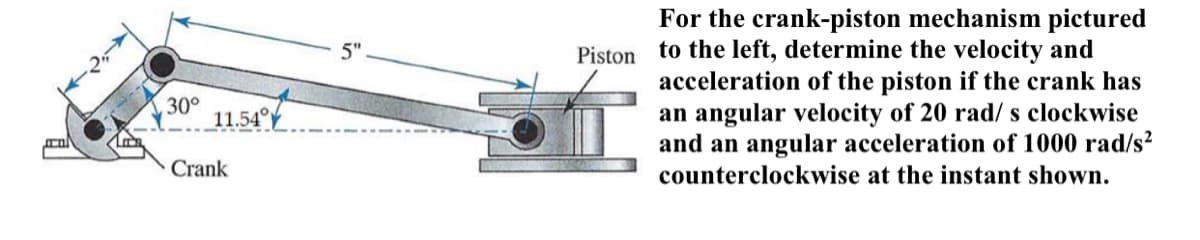 For the crank-piston mechanism pictured
Piston to the left, determine the velocity and
acceleration of the piston if the crank has
an angular velocity of 20 rad/ s clockwise
and an angular acceleration of 1000 rad/s²
counterclockwise at the instant shown.
5"
30°
11.54f
Crank
