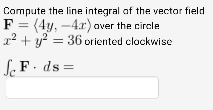 Compute the line integral of the vector field
F = (4y, –4x) over the circle
x² + y? :
36 oriented clockwise
S F. ds=
