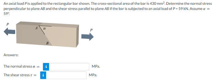 An axial load Pis applied to the rectangular bar shown. The cross-sectional area of the bar is 430 mm?. Determine the normal stress
perpendicular to plane AB and the shear stress parallel to plane AB if the bar is subjected to an axial load of P = 59 kN. Assume a =
59°.
a
Answers:
The normal stress o =
MPа.
The shear stress z =
i
MРа.
