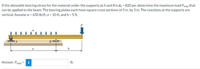 If the allowable bearing stress for the material under the supports at A and Bis o, = 820 psi, determine the maximum load Pmax that
can be applied to the beam. The bearing plates each have square cross sections of 5 in. by 5 in. The reactions at the supports are
vertical. Assume w = 650 lb/ft, a = 10 ft, and b = 5 ft.
Answer: P
max
i
Ib
