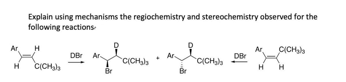 Explain using mechanisms the regiochemistry and stereochemistry observed for the
following reactions
D
Ar
H
Ar
C(CH3)3
DBr Ar
Ar
DBr
C(CH3)3
C(CH3)3
H
C(CH3)3
H
H
Br
Br