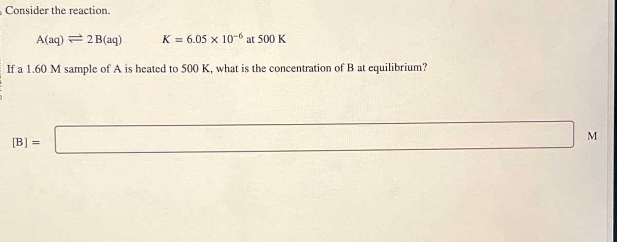 Consider the reaction.
A(aq) 2B(aq)
K=6.05 x 10-6 at 500 K
If a 1.60 M sample of A is heated to 500 K, what is the concentration of B at equilibrium?
[B] =
M