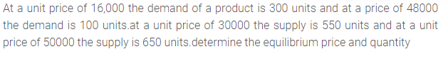 At a unit price of 16,000 the demand of a product is 300 units and at a price of 48000
the demand is 100 units.at a unit price of 30000 the supply is 550 units and at a unit
price of 50000 the supply is 650 units.determine the equilibrium price and quantity
