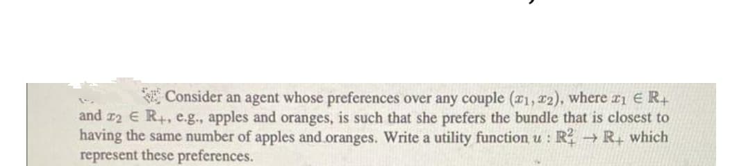 Consider an agent whose preferences over any couple (¤1, 12), where r1 E R4
and r2 E R+, e.g., apples and oranges, is such that she prefers the bundle that is closest to
having the same number of apples and.oranges. Write a utility function u : R → R, which
represent these preferences.
