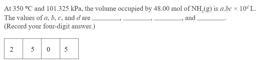 At 350 °C and 101.325 kPa, the volume occupied by 48.00 mol of NH3(g) is a.bc × 10ª L.
and
The values of a, b, c, and d are
(Record your four-digit answer.)
2
505