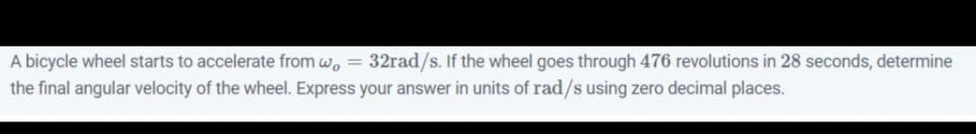 A bicycle wheel starts to accelerate from w, = 32rad/s. If the wheel goes through 476 revolutions in 28 seconds, determine
the final angular velocity of the wheel. Express your answer in units of rad/s using zero decimal places.

