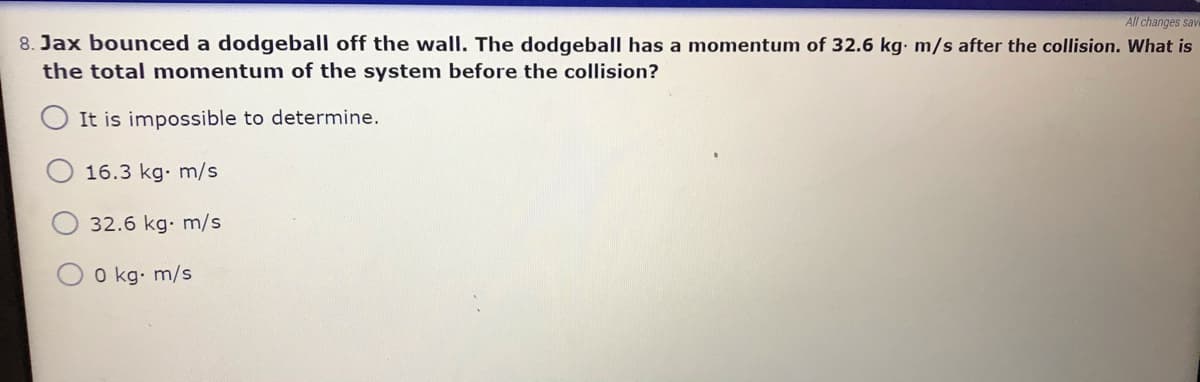 All changes save
8. Jax bounced a dodgeball off the wall. The dodgeball has a momentum of 32.6 kg. m/s after the collision. What is
the total momentum of the system before the collision?
It is impossible to determine.
16.3 kg. m/s
32.6 kg. m/s
O kg. m/s
