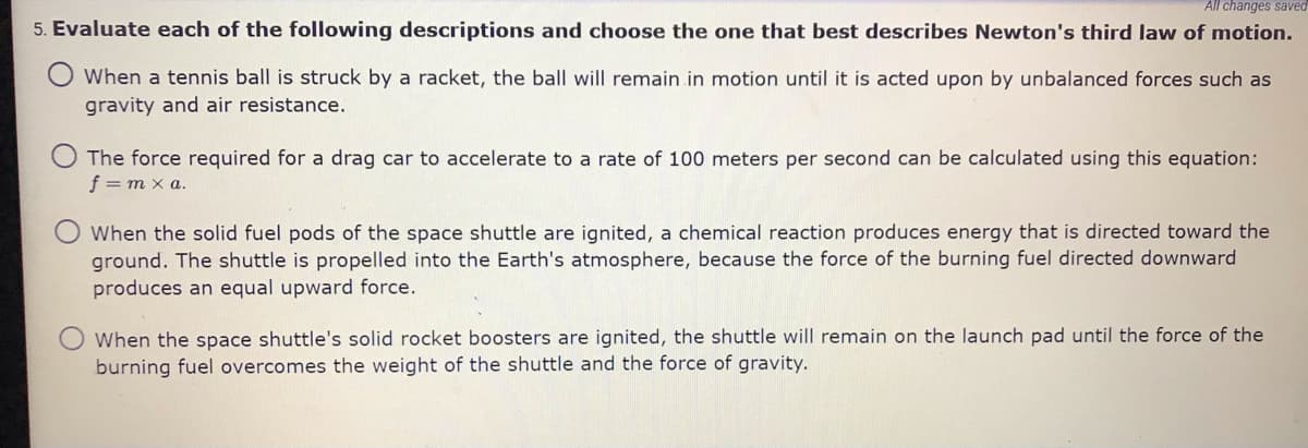 All changes saved
5. Evaluate each of the following descriptions and choose the one that best describes Newton's third law of motion.
When a tennis ball is struck by a racket, the ball will remain in motion until it is acted upon by unbalanced forces such as
gravity and air resistance.
The force required for a drag car to accelerate to a rate of 100 meters per second can be calculated using this equation:
f = m x a.
O When the solid fuel pods of the space shuttle are ignited, a chemical reaction produces energy that is directed toward the
ground. The shuttle is propelled into the Earth's atmosphere, because the force of the burning fuel directed downward
produces an equal upward force.
When the space shuttle's solid rocket boosters are ignited, the shuttle will remain on the launch pad until the force of the
burning fuel overcomes the weight of the shuttle and the force of gravity.

