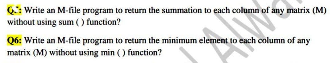 Q: Write an M-file program to return the summation to each column of any matrix (M)
without using sum ( ) function?
Q6: Write an M-file program to return the minimum element to each column of any
matrix (M) without using min ( ) function?
