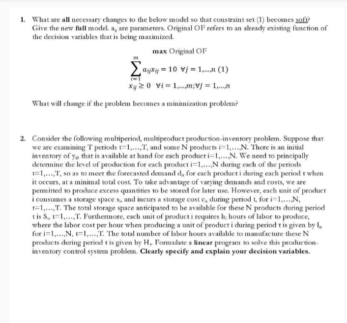 1. What are all necessary changes to the below model so that constraint set (1) becomes soft
Give the new full model. a, are parameters. Original OF refers to an already existing function of
the decision variables that is being maximized.
max Original OF
m
Σ
ayxy = 10 vj = 1,...,n (1)
xy 20 vi = 1,.,m;vj = 1,.,n
What will change if the problem becomes a minimization problem?
2. Consider the following multiperiod, multiproduct production-inventory problem. Suppose that
we are examining T periods t=1,..,T, and some N products i=1,...N. There is an initial
inventory of y, that is available at hand for each product i=1,...,N. We need to principally
determine the level of production for cach product i=1,...,N during each of the periods
t=1,...,T, so as to meet the forecasted demand d, for each product i during each period t when
it occurs, at a minimal total cost. To take advantage of varying demands and costs, we are
permitted to produce excess quantities to be stored for later use. However, each unit of product
i consumes a storage space s, and incurs a storage cost c, during period t, for i-1,..,N,
t=1,...,T. The total storage space anticipated to be available for these N products during period
tis S, t=1,..,T. Furthermore, each unit of product i requires h; hours of labor to produce,
where the labor cost per hour when producing a unit of product i during period t is given by .
for i=1,..,N, t=1,...,T. The total number of labor hours available to manufacture these N
products during period t is given by H, Formulate a linear program to solve this production-
inventory control system problem. Clearly specify and explain your decision variables.
