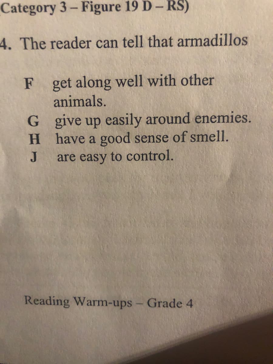 Category 3- Figure 19 D- RS)
4. The reader can tell that armadillos
get along well with other
animals.
G give up easily around enemies.
H.
have a good sense of smell.
J
are easy to control.
Reading Warm-ups- Grade 4
