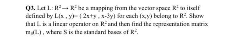 Q3. Let L: R2-R2 be a mapping from the vector space R2 to itself
defined by L(x , y)= ( 2x+y, x-3y) for each (x,y) belong to R?. Show
that L is a linear operator on R² and then find the representation matrix
ms(L), where S is the standard bases of R2.
