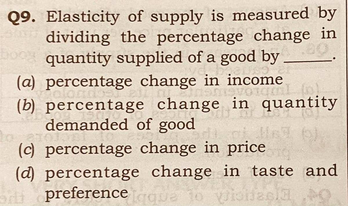 Q9. Elasticity of supply is measured by
dividing the percentage change in
bo quantity supplied of a good by
(a) percentage change in income
(b) percentage change in quantity
demanded of good
om
(c) percentage change in price
(d) percentage change in taste and
preference que
oitt
