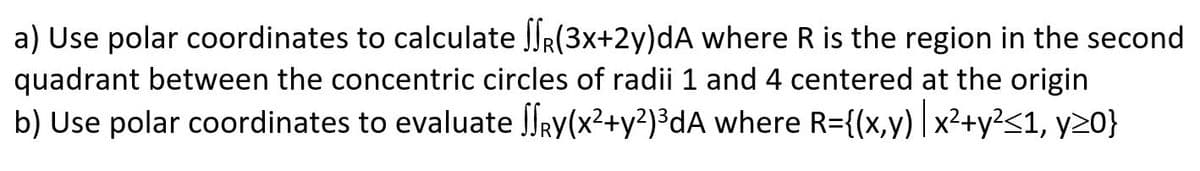 a) Use polar coordinates to calculate SSR(3x+2y)dA where R is the region in the second
quadrant between the concentric circles of radii 1 and 4 centered at the origin
b) Use polar coordinates to evaluate ſſRy(x²+y²)³dA where R={(x,y) | x²+y²<1, y>0}