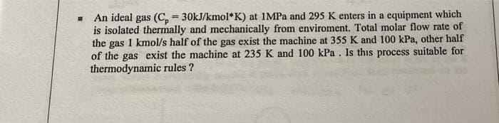 An ideal gas (C, = 30KJ/kmol* K) at IMPa and 295 K enters in a equipment which
is isolated thermally and mechanically from enviroment. Total molar flow rate of
the gas 1 kmol/s half of the gas exist the machine at 355 K and 100 kPa, other half
of the gas exist the machine at 235 K and 100 kPa. Is this process suitable for
thermodynamic rules ?
%3D
