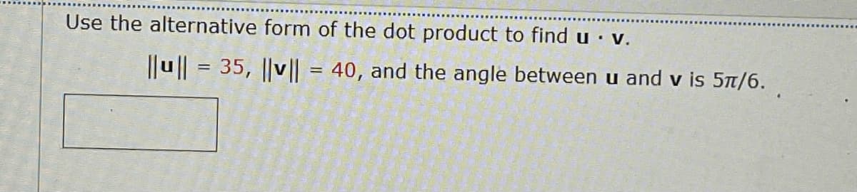 Use the alternative form of the dot product to find u · V.
||u || = 35, ||v|| = 40, and the angle betweenu and v is 5t/6.
