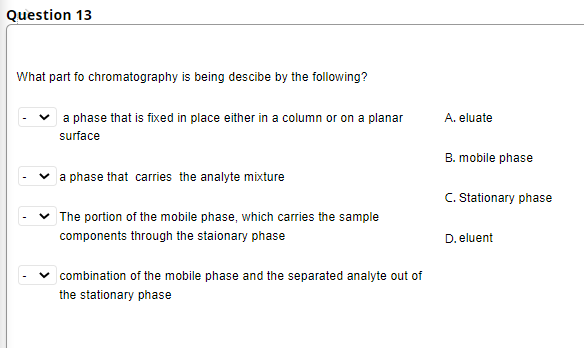 Question 13
What part fo chromatography is being descibe by the following?
a phase that is fixed in place either in a column or on a planar
A. eluate
surface
B. mobile phase
a phase that carries the analyte mixture
C. Stationary phase
The portion of the mobile phase, which carries the sample
components through the staionary phase
D. eluent
combination of the mobile phase and the separated analyte out of
the stationary phase
