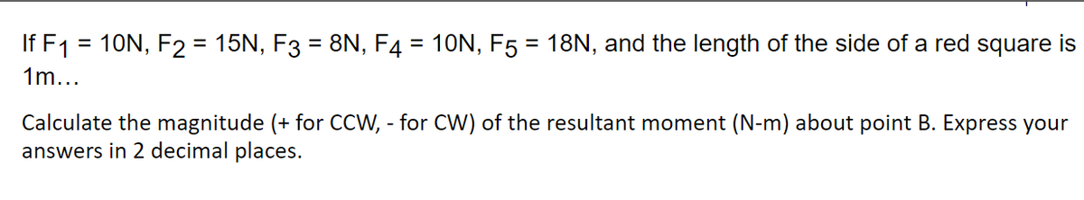 If F1 = 10N, F2 = 15N, F3 = 8N, F4 = 10N, F5 = 18N, and the length of the side of a red square is
%3D
1m...
Calculate the magnitude (+ for CCW, - for CW) of the resultant moment (N-m) about point B. Express your
answers in 2 decimal places.
