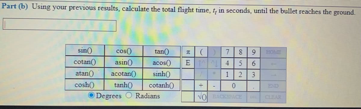 Part (b) Using your previous results, calculate the total flight time, t, in seconds, until the bullet reaches the ground.
sin()
cos()
tan()
9.
HOME
cotan()
asin()
acos()
E A 4
5
6.
atan()
acotan()
sinh()
1
2
cosh()
tanh()
O Degrees
cotanh()
END
Radians
VOl BACKSPACE
DEL
CLEAR
